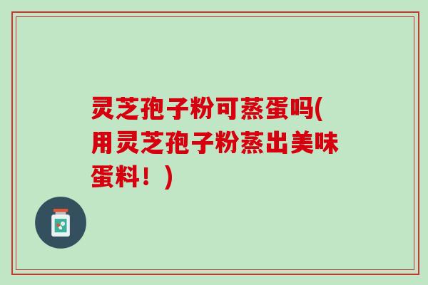 灵芝孢子粉可蒸蛋吗(用灵芝孢子粉蒸出美味蛋料！)