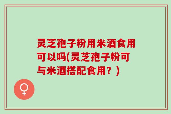 灵芝孢子粉用米酒食用可以吗(灵芝孢子粉可与米酒搭配食用?) 灵芝孢子粉用米酒食用可以吗(灵芝孢子粉可与米酒搭配食用?)