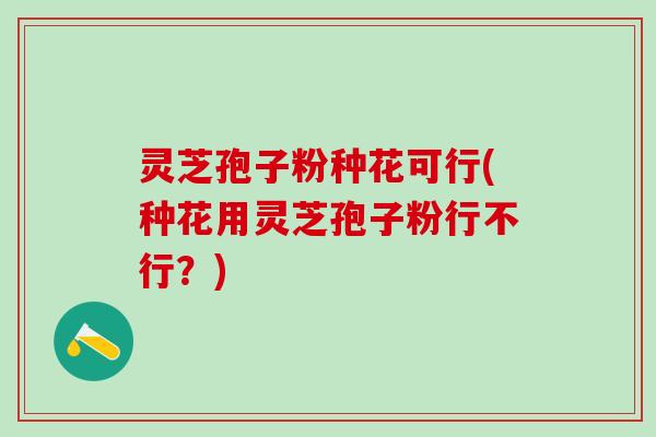 灵芝孢子粉种花可行(种花用灵芝孢子粉行不行？)