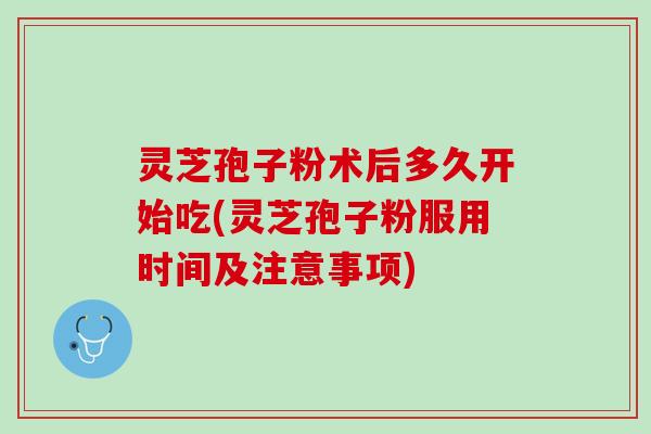 灵芝孢子粉术后多久开始吃(灵芝孢子粉服用时间及注意事项)