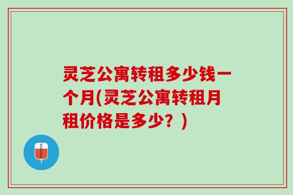 灵芝公寓转租多少钱一个月(灵芝公寓转租月租价格是多少?) 灵芝公寓转租多少钱一个月(灵芝公寓转租月租价格是多少?)