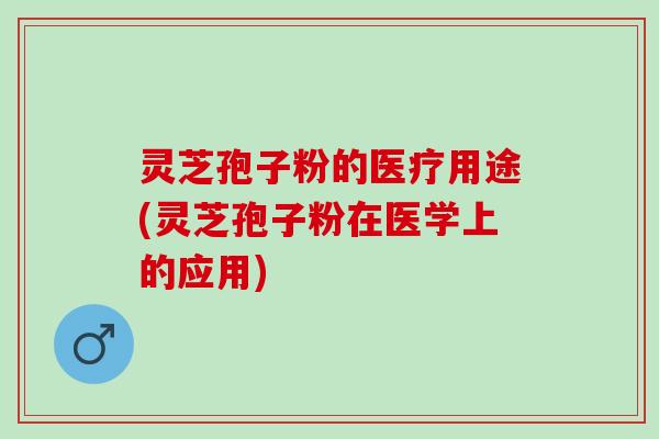 灵芝孢子粉的医疗用途(灵芝孢子粉在医学上的应用)