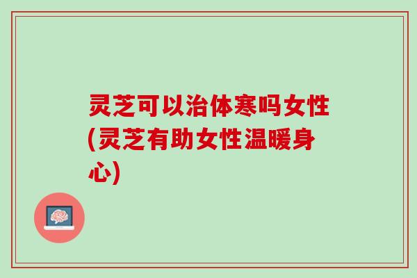 灵芝可以治体寒吗女性(灵芝有助女性温暖身心)
