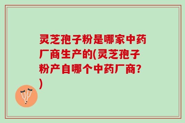 灵芝孢子粉是哪家厂商生产的(灵芝孢子粉产自哪个厂商？)