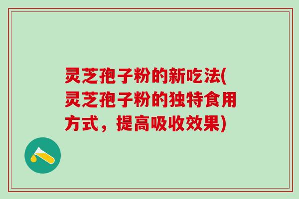 灵芝孢子粉的新吃法(灵芝孢子粉的独特食用方式，提高吸收效果)