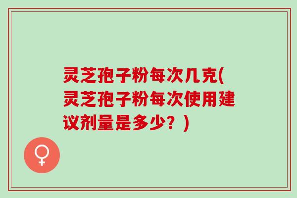 灵芝孢子粉每次几克(灵芝孢子粉每次使用建议剂量是多少？)