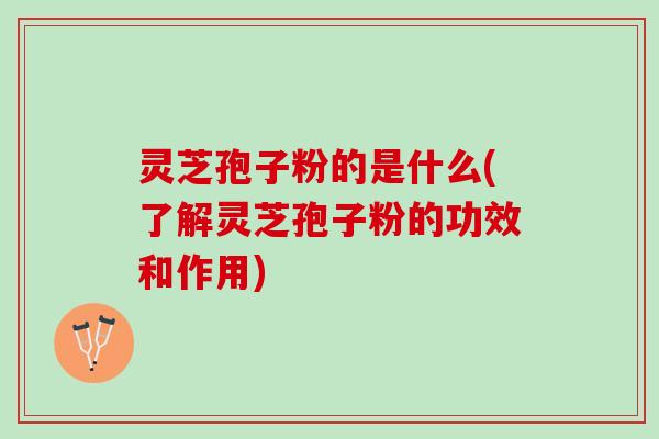 灵芝孢子粉的是什么(了解灵芝孢子粉的功效和作用)