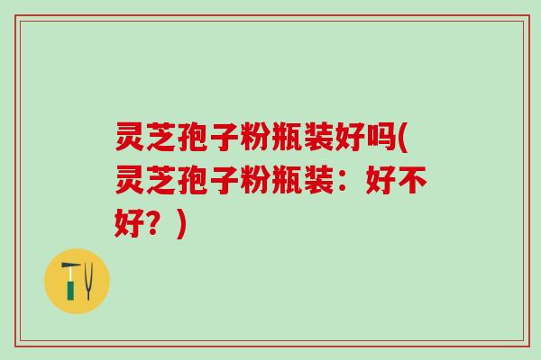 灵芝孢子粉瓶装好吗(灵芝孢子粉瓶装：好不好？)