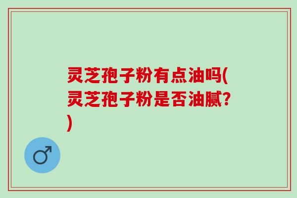 灵芝孢子粉有点油吗(灵芝孢子粉是否油腻？)
