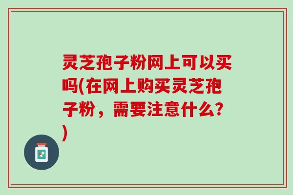 灵芝孢子粉网上可以买吗(在网上购买灵芝孢子粉，需要注意什么？)
