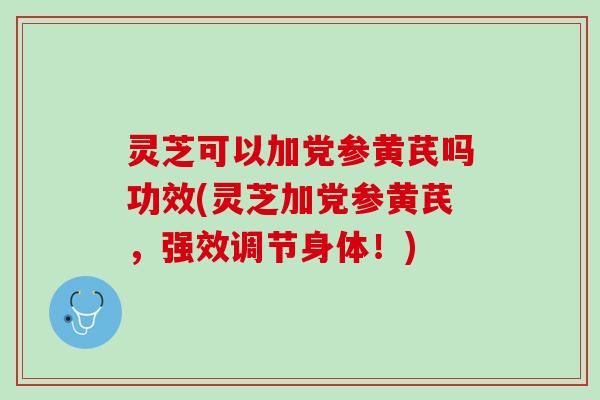 灵芝可以加党参黄芪吗功效(灵芝加党参黄芪，强效调节身体！)