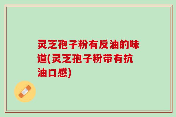 灵芝孢子粉有反油的味道(灵芝孢子粉带有抗油口感)