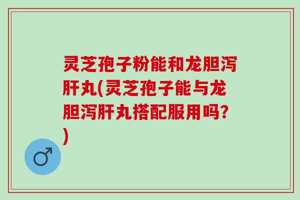 灵芝孢子粉能和龙胆泻肝丸(灵芝孢子能与龙胆泻肝丸搭配服用吗？)