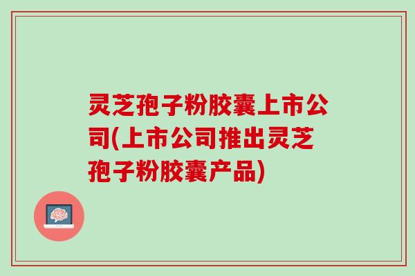 灵芝孢子粉胶囊上市公司(上市公司推出灵芝孢子粉胶囊产品)