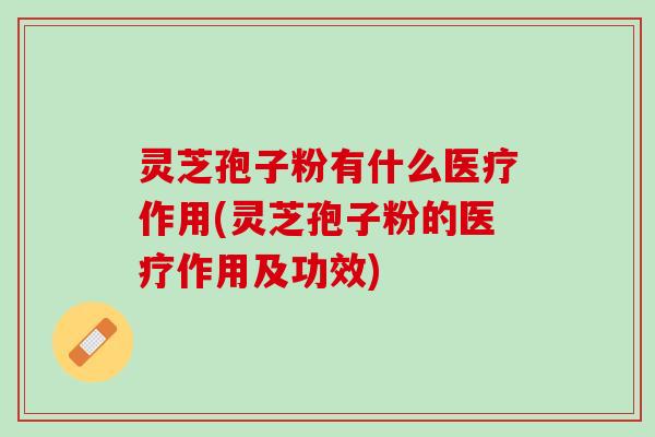 灵芝孢子粉有什么医疗作用(灵芝孢子粉的医疗作用及功效)