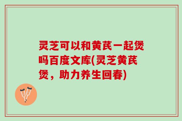 灵芝可以和黄芪一起煲吗百度文库(灵芝黄芪煲，助力养生回春)