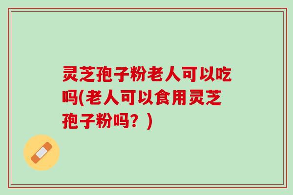 灵芝孢子粉老人可以吃吗(老人可以食用灵芝孢子粉吗？)