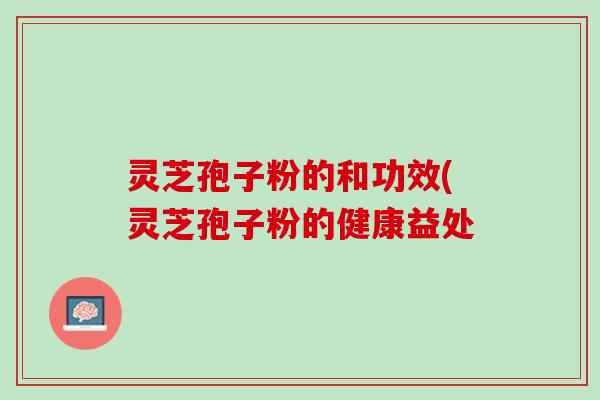 灵芝孢子粉的和功效(灵芝孢子粉的健康益处