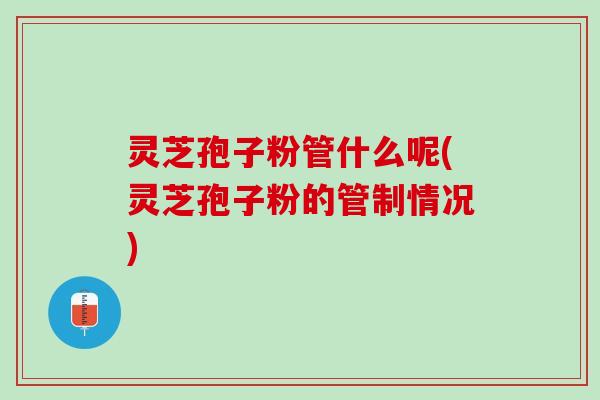 灵芝孢子粉管什么呢(灵芝孢子粉的管制情况)