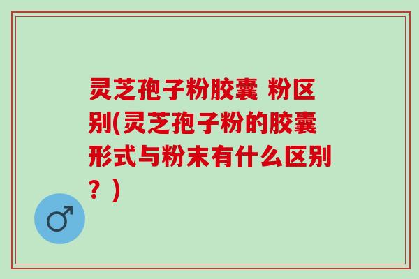 灵芝孢子粉胶囊 粉区别(灵芝孢子粉的胶囊形式与粉末有什么区别？)