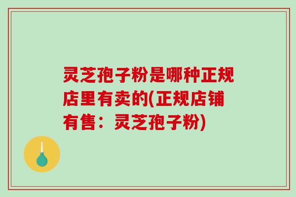 灵芝孢子粉是哪种正规店里有卖的(正规店铺有售：灵芝孢子粉)