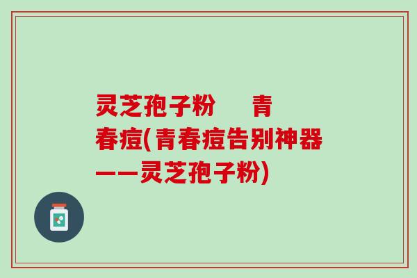 灵芝孢子粉    青春痘(青春痘告别神器——灵芝孢子粉)