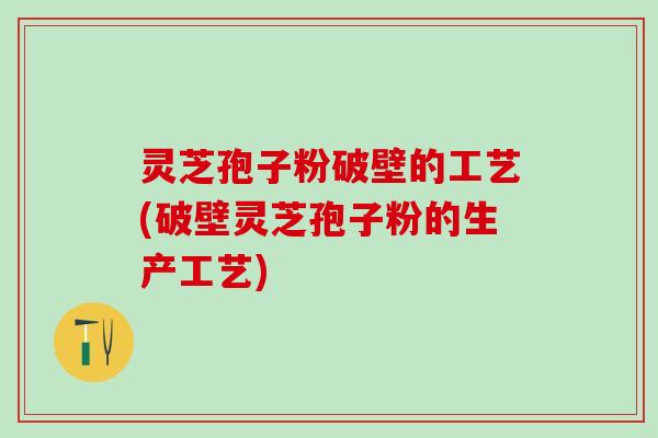 灵芝孢子粉破壁的工艺(破壁灵芝孢子粉的生产工艺)