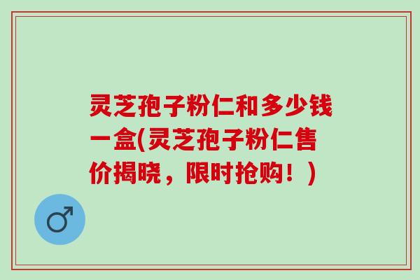 灵芝孢子粉仁和多少钱一盒(灵芝孢子粉仁售价揭晓，限时抢购！)