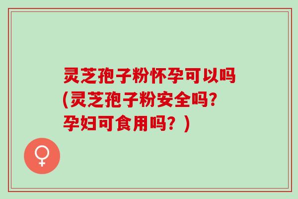 灵芝孢子粉怀孕可以吗(灵芝孢子粉安全吗？孕妇可食用吗？)