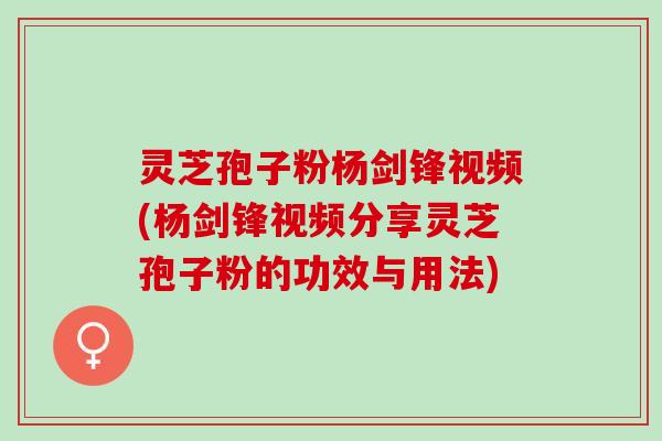灵芝孢子粉杨剑锋视频(杨剑锋视频分享灵芝孢子粉的功效与用法)