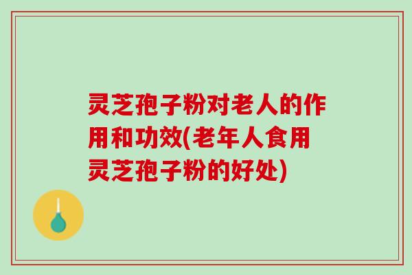 灵芝孢子粉对老人的作用和功效(老年人食用灵芝孢子粉的好处)
