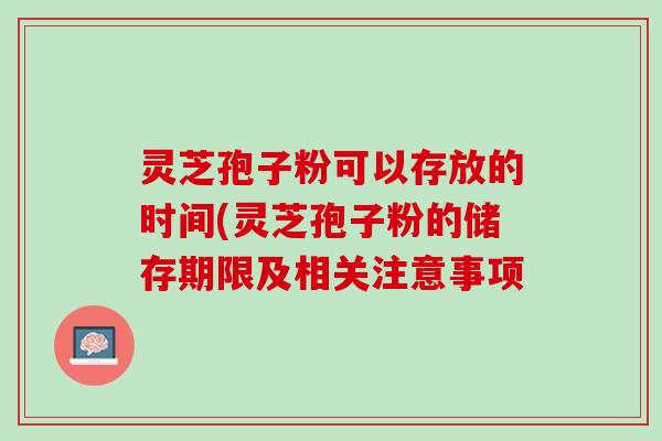 灵芝孢子粉可以存放的时间(灵芝孢子粉的储存期限及相关注意事项