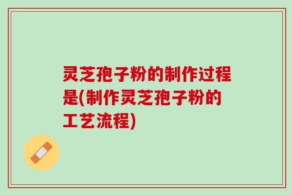 灵芝孢子粉的制作过程是(制作灵芝孢子粉的工艺流程)