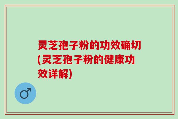 灵芝孢子粉的功效确切(灵芝孢子粉的健康功效详解)