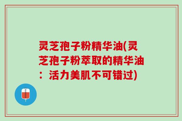 灵芝孢子粉精华油(灵芝孢子粉萃取的精华油：活力美肌不可错过)