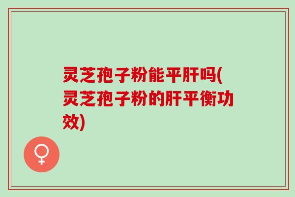 灵芝孢子粉能平肝吗(灵芝孢子粉的肝平衡功效)