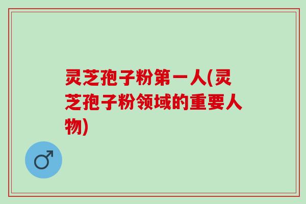 灵芝孢子粉第一人(灵芝孢子粉领域的重要人物)