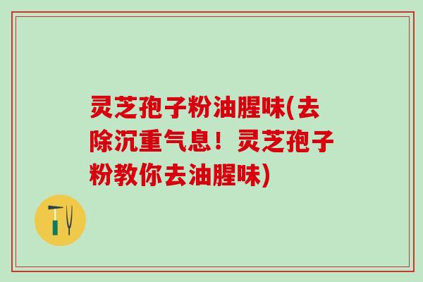 灵芝孢子粉油腥味(去除沉重气息！灵芝孢子粉教你去油腥味)
