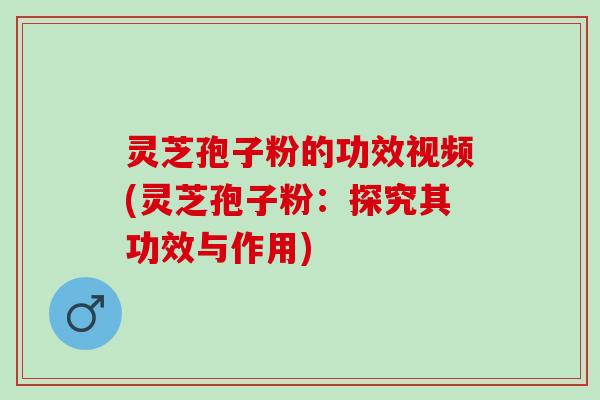 灵芝孢子粉的功效视频(灵芝孢子粉：探究其功效与作用)