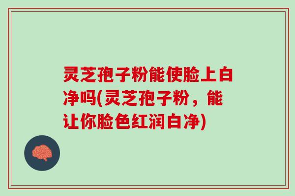灵芝孢子粉能使脸上白净吗(灵芝孢子粉，能让你脸色红润白净)