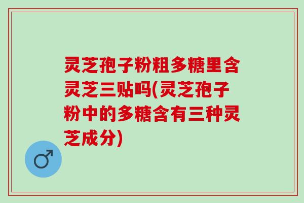 灵芝孢子粉粗多糖里含灵芝三贴吗(灵芝孢子粉中的多糖含有三种灵芝成分)