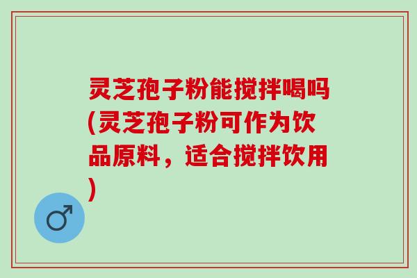 灵芝孢子粉能搅拌喝吗(灵芝孢子粉可作为饮品原料，适合搅拌饮用)