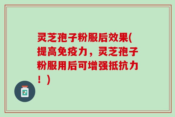 灵芝孢子粉服后效果(提高免疫力，灵芝孢子粉服用后可增强抵抗力！)