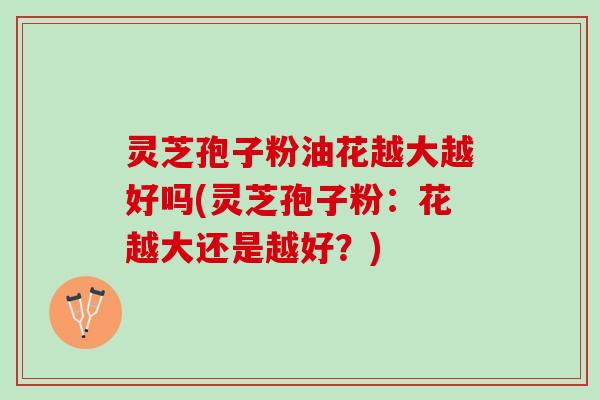 灵芝孢子粉油花越大越好吗(灵芝孢子粉：花越大还是越好？)