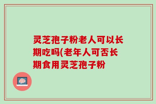 灵芝孢子粉老人可以长期吃吗(老年人可否长期食用灵芝孢子粉 灵芝孢子粉老人可以长期吃吗(老年人可否长期食用灵芝孢子粉