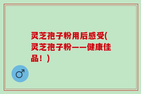 灵芝孢子粉用后感受(灵芝孢子粉——健康佳品!) 灵芝孢子粉用后感受(灵芝孢子粉——健康佳品!)