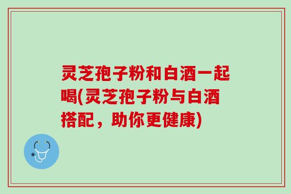 灵芝孢子粉和白酒一起喝(灵芝孢子粉与白酒搭配，助你更健康)