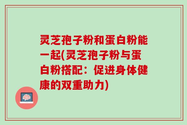 灵芝孢子粉和蛋白粉能一起(灵芝孢子粉与蛋白粉搭配：促进身体健康的双重助力)