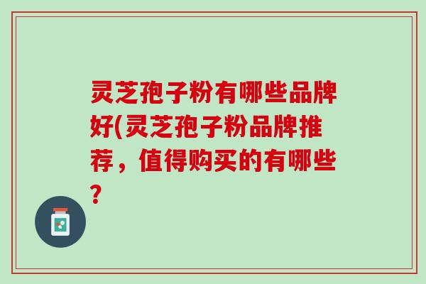 灵芝孢子粉有哪些品牌好(灵芝孢子粉品牌推荐，值得购买的有哪些？