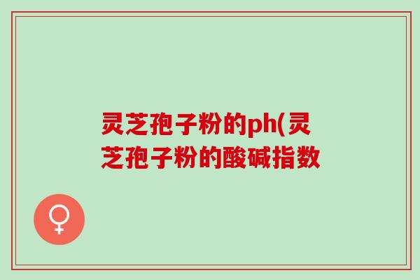 灵芝孢子粉的ph(灵芝孢子粉的酸碱指数